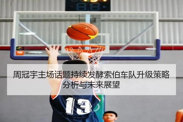 周冠宇主场话题持续发酵索伯车队升级策略分析与未来展望